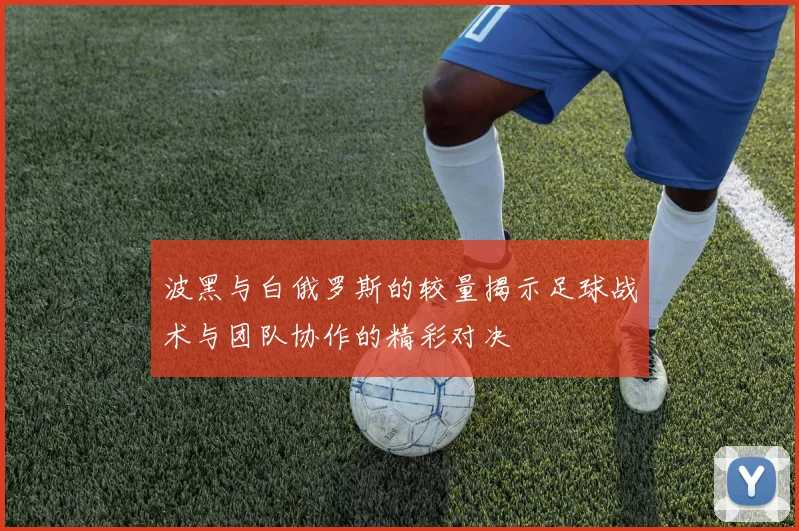 波黑与白俄罗斯的较量揭示足球战术与团队协作的精彩对决