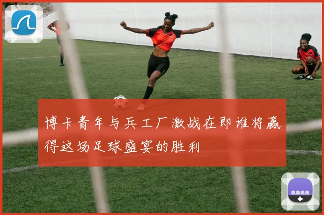 博卡青年与兵工厂激战在即谁将赢得这场足球盛宴的胜利