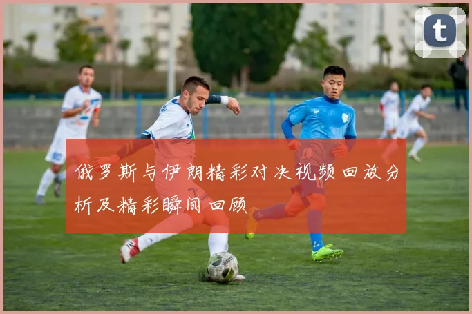 俄罗斯与伊朗精彩对决视频回放分析及精彩瞬间回顾