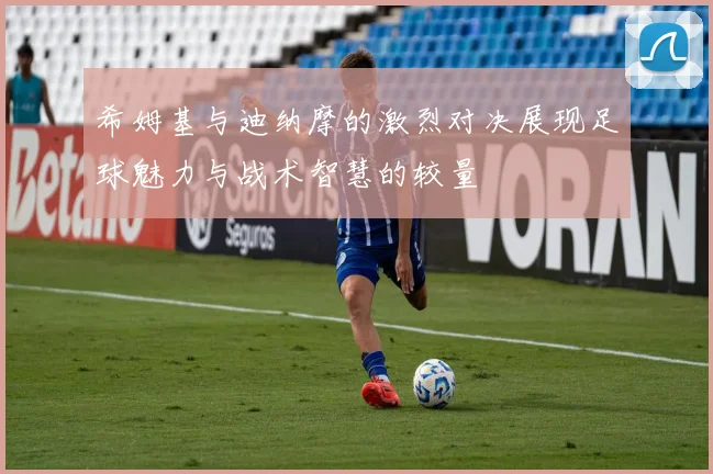 希姆基与迪纳摩的激烈对决展现足球魅力与战术智慧的较量