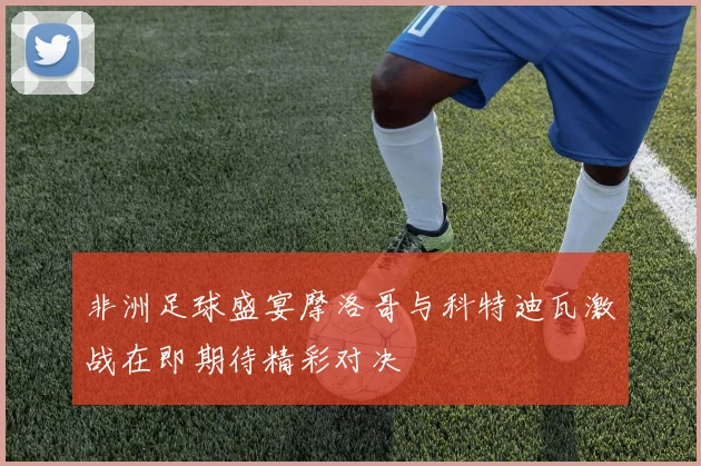 非洲足球盛宴摩洛哥与科特迪瓦激战在即期待精彩对决