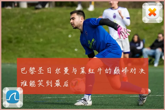 巴黎圣日尔曼与莱红牛的巅峰对决谁能笑到最后