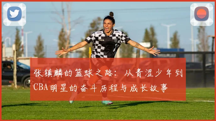 张镇麟的篮球之路：从青涩少年到CBA明星的奋斗历程与成长故事