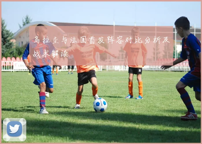 乌拉圭与法国首发阵容对比分析及战术解读