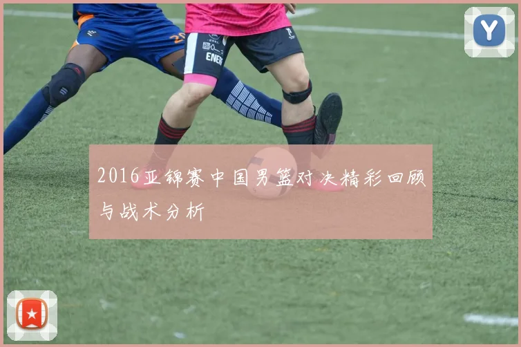 2016亚锦赛中国男篮对决精彩回顾与战术分析