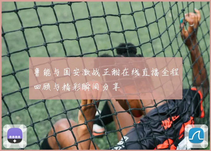 鲁能与国安激战正酣在线直播全程回顾与精彩瞬间分享