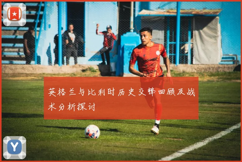 英格兰与比利时历史交锋回顾及战术分析探讨
