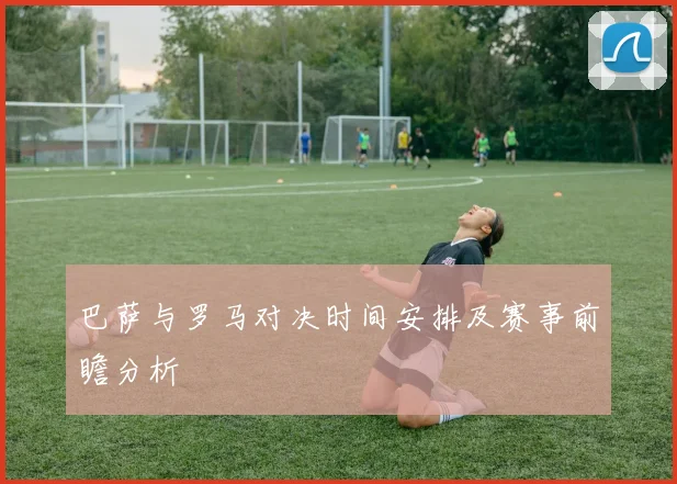 巴萨与罗马对决时间安排及赛事前瞻分析