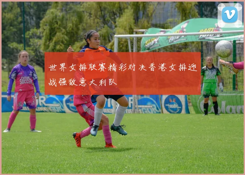 世界女排联赛精彩对决香港女排迎战强敌意大利队