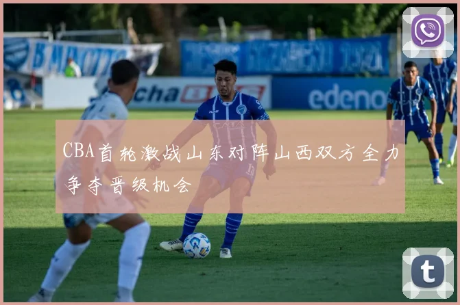 CBA首轮激战山东对阵山西双方全力争夺晋级机会
