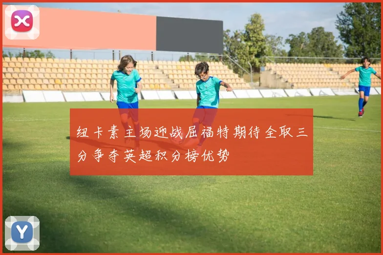 纽卡素主场迎战屈福特期待全取三分争夺英超积分榜优势
