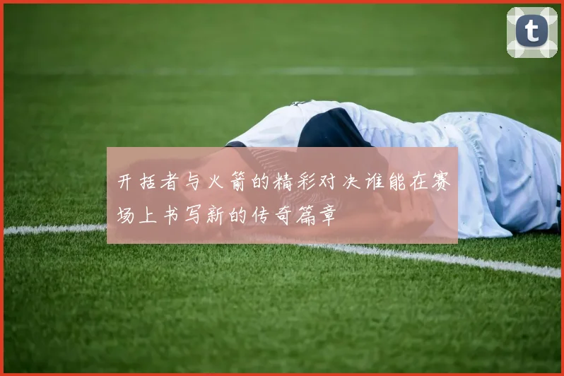 开括者与火箭的精彩对决谁能在赛场上书写新的传奇篇章