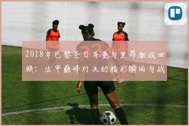 2018年巴黎圣日耳曼与里昂激战回顾：法甲巅峰对决的精彩瞬间与战术分析