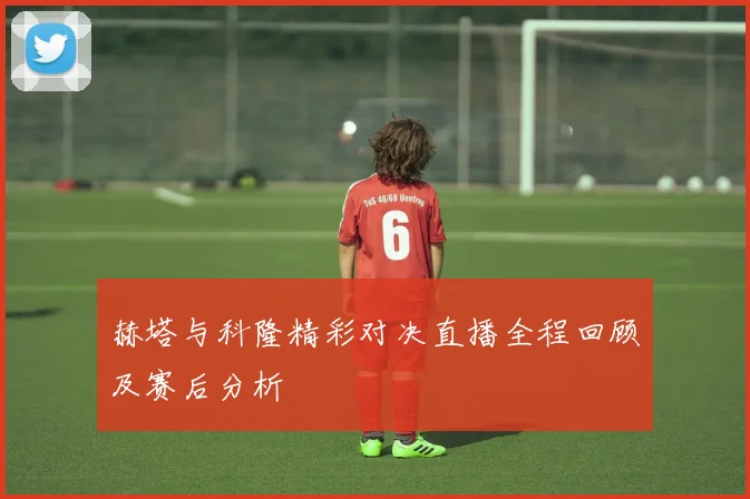 赫塔与科隆精彩对决直播全程回顾及赛后分析