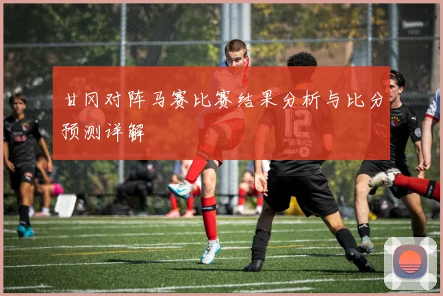 甘冈对阵马赛比赛结果分析与比分预测详解