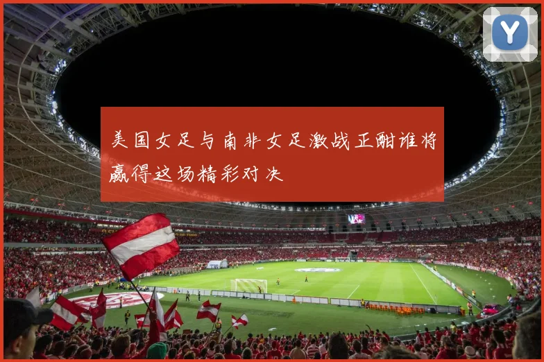 美国女足与南非女足激战正酣谁将赢得这场精彩对决