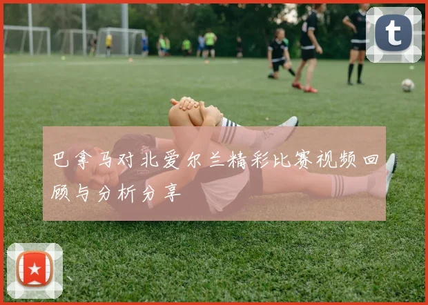 巴拿马对北爱尔兰精彩比赛视频回顾与分析分享