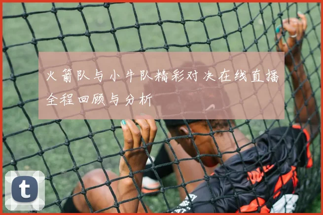 火箭队与小牛队精彩对决在线直播全程回顾与分析