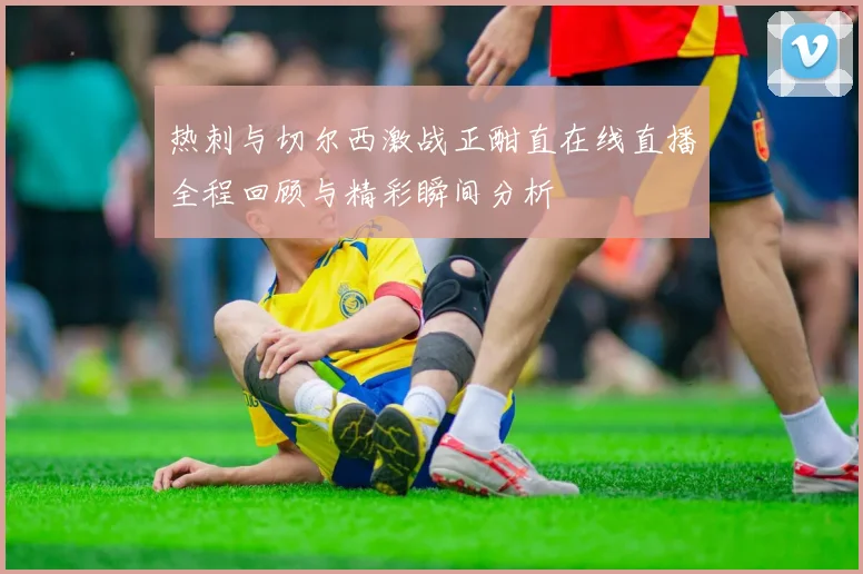 热刺与切尔西激战正酣直在线直播全程回顾与精彩瞬间分析