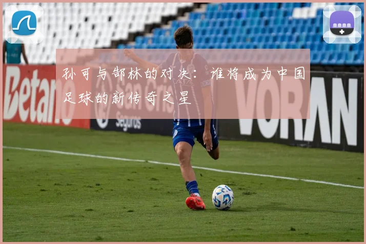 孙可与郜林的对决：谁将成为中国足球的新传奇之星