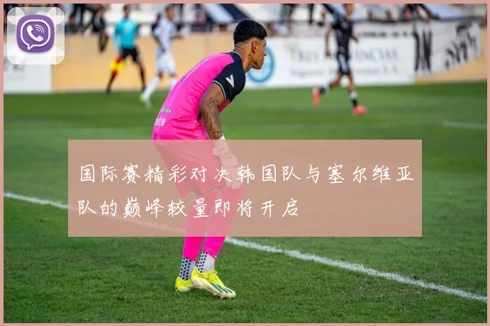 国际赛精彩对决韩国队与塞尔维亚队的巅峰较量即将开启