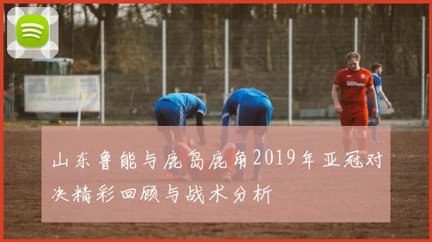 山东鲁能与鹿岛鹿角2019年亚冠对决精彩回顾与战术分析