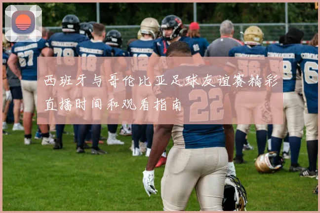 西班牙与哥伦比亚足球友谊赛精彩直播时间和观看指南