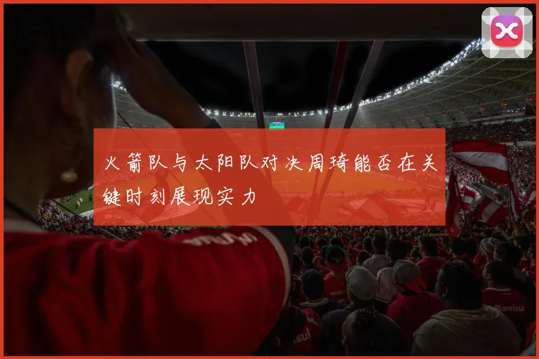 火箭队与太阳队对决周琦能否在关键时刻展现实力