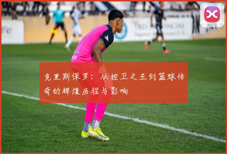 克里斯保罗：从控卫之王到篮球传奇的辉煌历程与影响