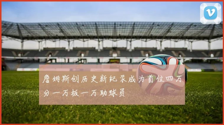 詹姆斯创历史新纪录成为首位四万分一万板一万助球员